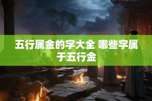 五行属金的字大全 哪些字属于五行金