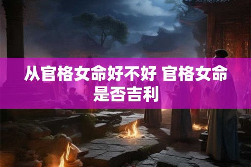 从官格女命好不好 官格女命是否吉利 从官格女命好不好 官格女命是否吉利