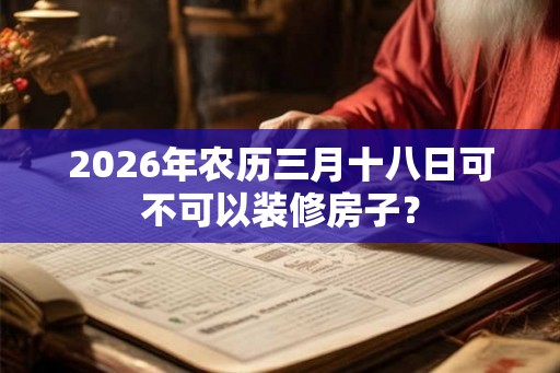 2026年农历三月十八日可不可以装修房子? 2026年农历三月十八日可不可以装修房子?