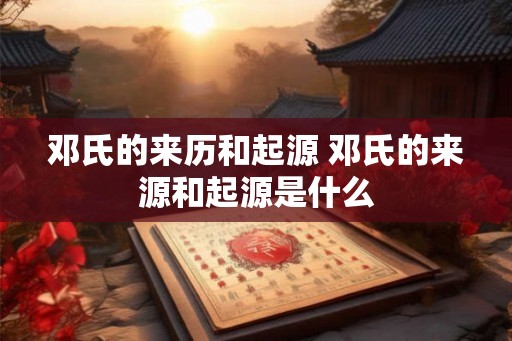 邓氏的来历和起源 邓氏的来源和起源是什么 邓氏的来历和起源 邓氏的来源和起源是什么