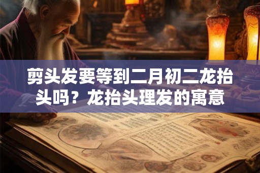 剪头发要等到二月初二龙抬头吗？龙抬头理发的寓意