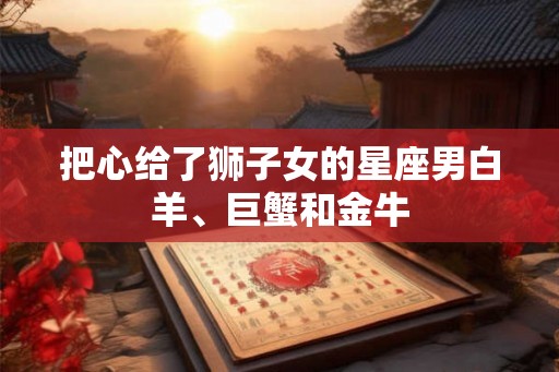 把心给了狮子女的星座男白羊、巨蟹和金牛