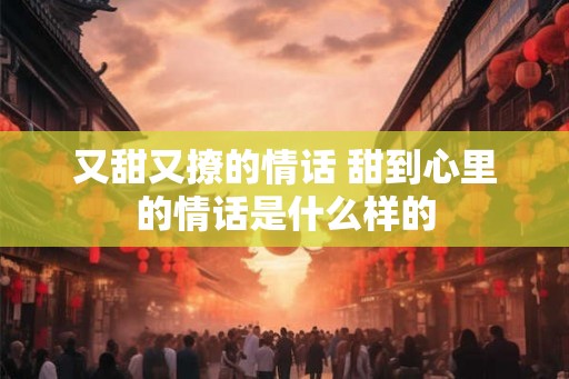 又甜又撩的情话 甜到心里的情话是什么样的 又甜又撩的情话 甜到心里的情话是什么样的