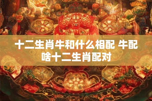 十二生肖牛和什么相配 牛配啥十二生肖配对 十二生肖牛和什么相配 牛配啥十二生肖配对