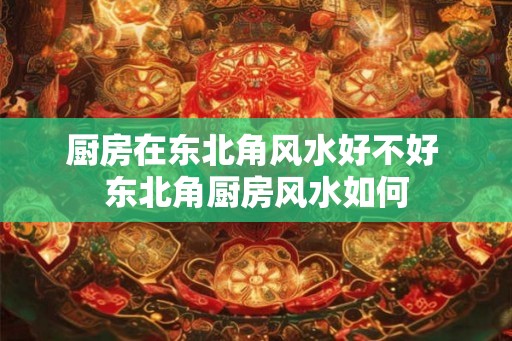 厨房在东北角风水好不好 东北角厨房风水如何