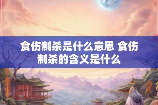 食伤制杀是什么意思 食伤制杀的含义是什么