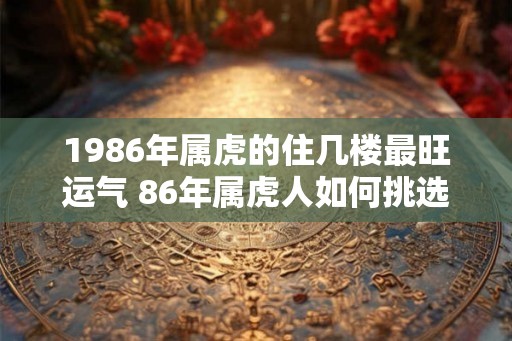 1986年属虎的住几楼最旺运气 86年属虎人如何挑选楼层
