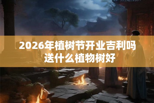 2026年植树节开业吉利吗  送什么植物树好