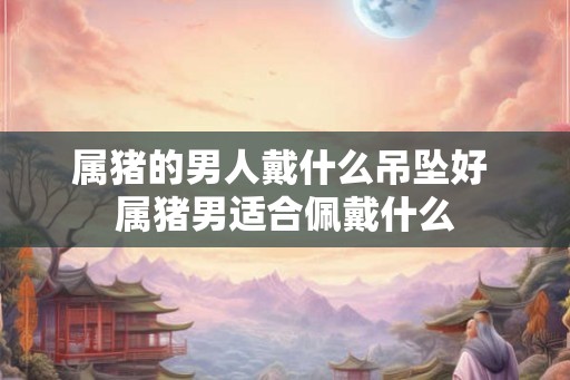属猪的男人戴什么吊坠好 属猪男适合佩戴什么