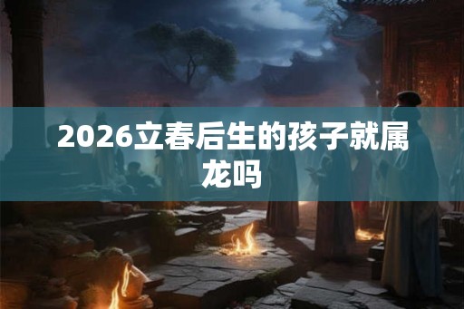 2026立春后生的孩子就属龙吗