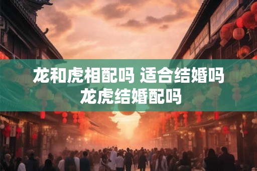 龙和虎相配吗 适合结婚吗 龙虎结婚配吗
