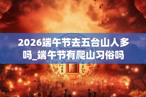 2026端午节去五台山人多吗_端午节有爬山习俗吗