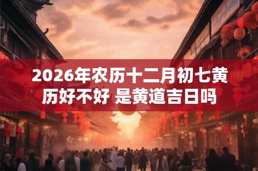 2026年农历十二月初七黄历好不好 是黄道吉日吗