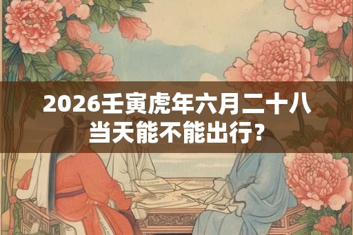 2026壬寅虎年六月二十八当天能不能出行? 2026壬寅虎年六月二十八当天能不能出行?