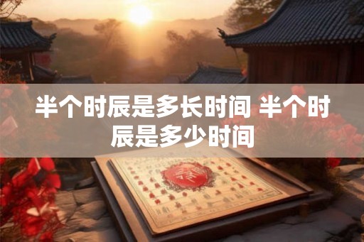 半个时辰是多长时间 半个时辰是多少时间 半个时辰是多长时间 半个时辰是多少时间