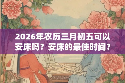 2026年农历三月初五可以安床吗？安床的最佳时间？
