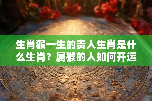生肖猴一生的贵人生肖是什么生肖?属猴的人如何开运? 生肖猴一生的贵人生肖是什么生肖?属猴的人如何开运?