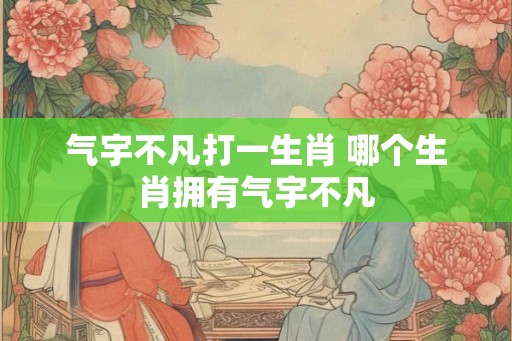 气宇不凡打一生肖 哪个生肖拥有气宇不凡