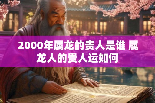 2000年属龙的贵人是谁 属龙人的贵人运如何