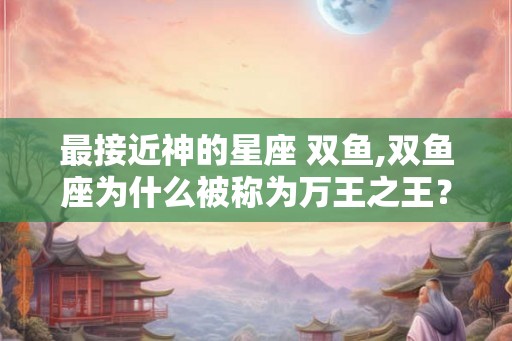 最接近神的星座 双鱼,双鱼座为什么被称为万王之王？