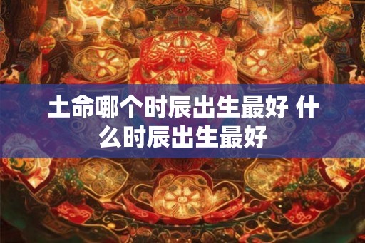 土命哪个时辰出生最好 什么时辰出生最好