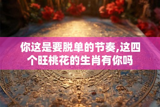 你这是要脱单的节奏,这四个旺桃花的生肖有你吗