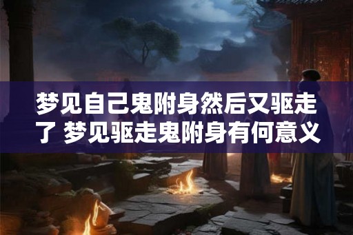 梦见自己鬼附身然后又驱走了 梦见驱走鬼附身有何意义