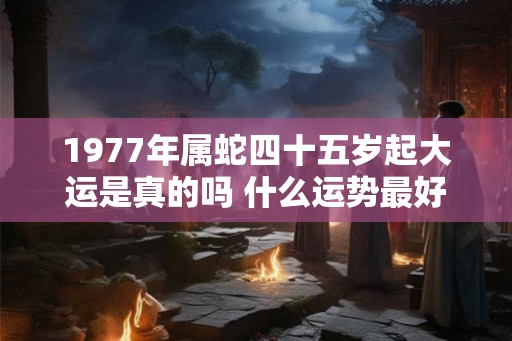 1977年属蛇四十五岁起大运是真的吗 什么运势最好
