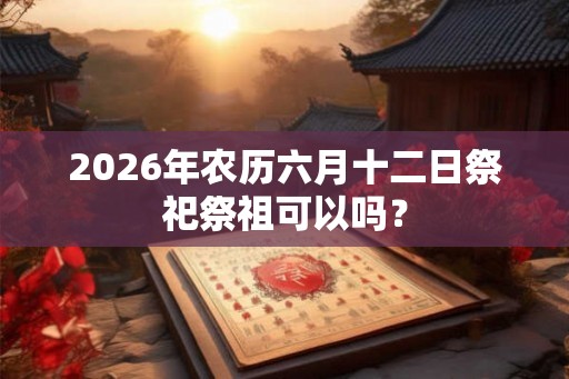 2026年农历六月十二日祭祀祭祖可以吗? 2026年农历六月十二日祭祀祭祖可以吗?