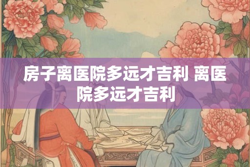 房子离医院多远才吉利 离医院多远才吉利