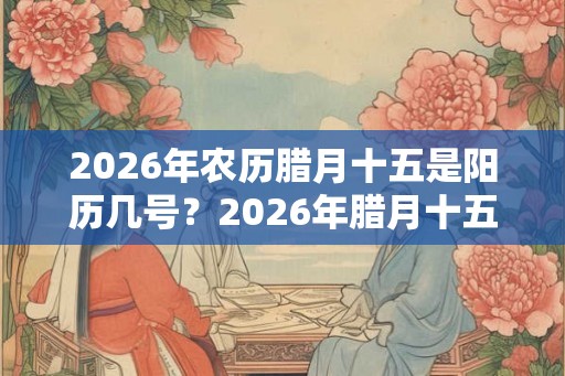 2026年农历腊月十五是阳历几号？2026年腊月十五是黄道吉日吗？