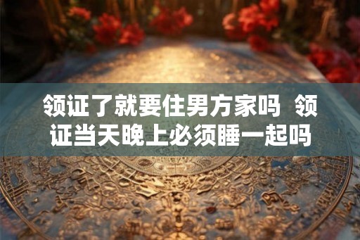 领证了就要住男方家吗 领证当天晚上必须睡一起吗 领证了就要住男方家吗 领证当天晚上必须睡一起吗