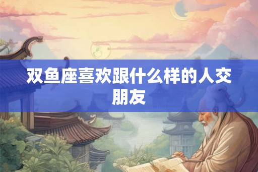 双鱼座喜欢跟什么样的人交朋友 双鱼座喜欢跟什么样的人交朋友