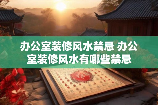 办公室装修风水禁忌 办公室装修风水有哪些禁忌