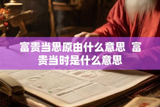 富贵当思原由什么意思 富贵当时是什么意思 富贵当思原由什么意思 富贵当时是什么意思