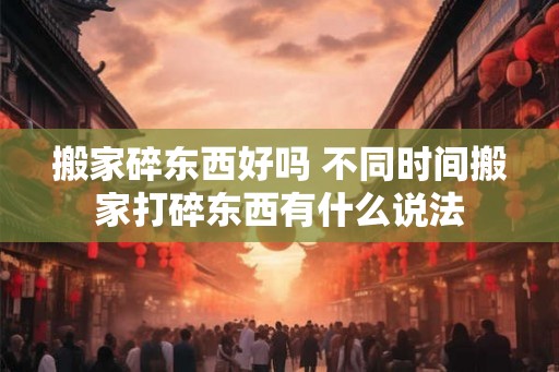 搬家碎东西好吗 不同时间搬家打碎东西有什么说法 搬家碎东西好吗 不同时间搬家打碎东西有什么说法