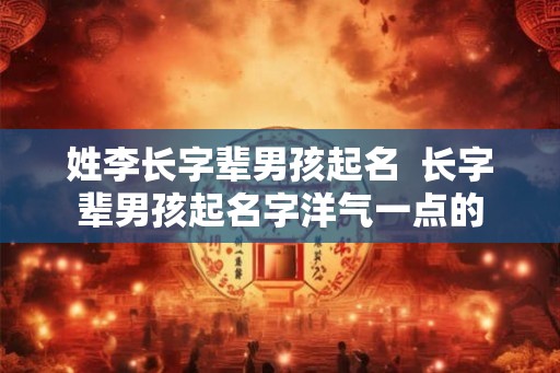 姓李长字辈男孩起名 长字辈男孩起名字洋气一点的 姓李长字辈男孩起名 长字辈男孩起名字洋气一点的