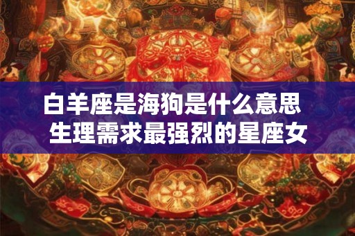 白羊座是海狗是什么意思  生理需求最强烈的星座女