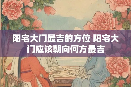 阳宅大门最吉的方位 阳宅大门应该朝向何方最吉 阳宅大门最吉的方位 阳宅大门应该朝向何方最吉