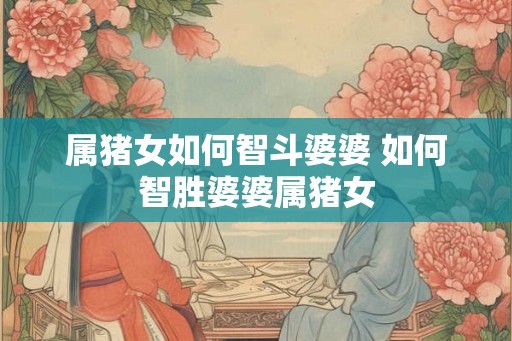 属猪女如何智斗婆婆 如何智胜婆婆属猪女
