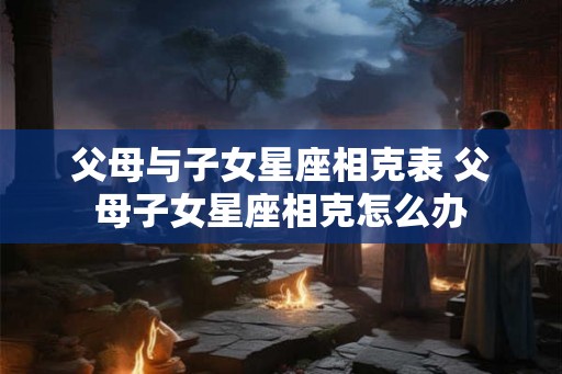 父母与子女星座相克表 父母子女星座相克怎么办