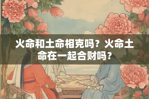 火命和土命相克吗？火命土命在一起合财吗？