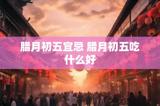 腊月初五宜忌 腊月初五吃什么好 腊月初五宜忌 腊月初五吃什么好
