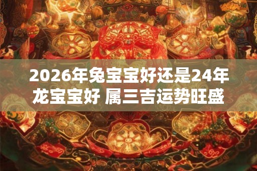 2026年兔宝宝好还是24年龙宝宝好 属三吉运势旺盛发展