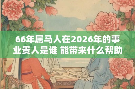 66年属马人在2026年的事业贵人是谁 能带来什么帮助