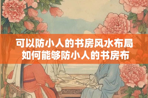 可以防小人的书房风水布局 如何能够防小人的书房布局