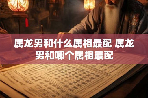 属龙男和什么属相最配 属龙男和哪个属相最配