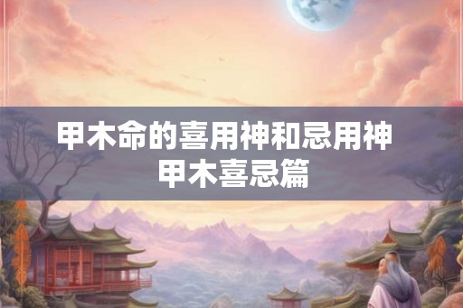 甲木命的喜用神和忌用神 甲木喜忌篇 甲木命的喜用神和忌用神 甲木喜忌篇