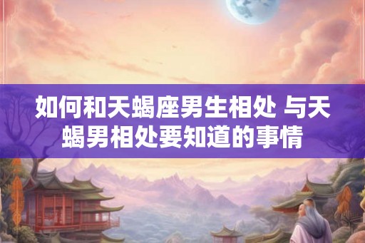 如何和天蝎座男生相处 与天蝎男相处要知道的事情