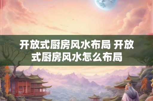 开放式厨房风水布局 开放式厨房风水怎么布局